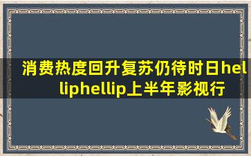 消费热度回升,复苏仍待时日……上半年影视行业多数亏损