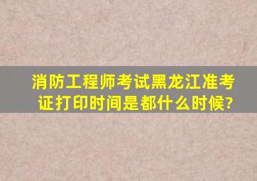 消防工程师考试黑龙江准考证打印时间是都什么时候?