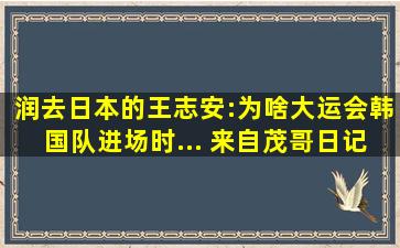 润去日本的王志安:为啥大运会韩国队进场时... 来自茂哥日记 