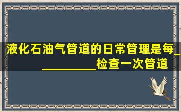 液化石油气管道的日常管理是每__________检查一次管道的连接件,每...