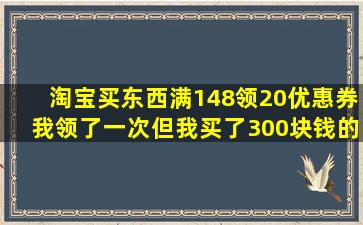 淘宝买东西,满148领20优惠券,我领了一次,但我买了300块钱的东西,是...