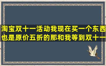 淘宝双十一活动我现在买一个东西也是原价五折的,那和我等到双十一...