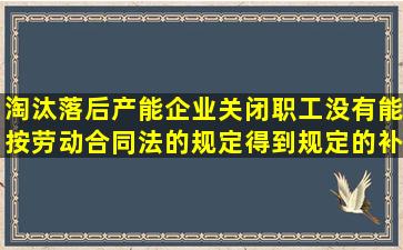 淘汰落后产能企业关闭职工没有能按劳动合同法的规定得到规定的补偿...