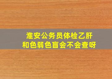 淮安公务员体检乙肝和色弱色盲会不会查呀