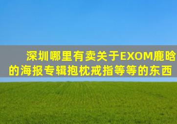 深圳哪里有卖关于EXOM鹿晗的海报、专辑、抱枕、戒指等等的东西