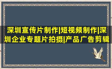 深圳宣传片制作|短视频制作|深圳企业专题片拍摄|产品广告剪辑|短...