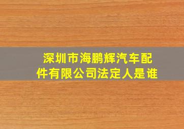 深圳市海鹏辉汽车配件有限公司法定人是谁