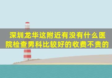 深圳龙华这附近有没有什么医院检查男科比较好的,收费不贵的