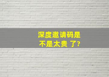 深度邀请码是不是太贵 了?