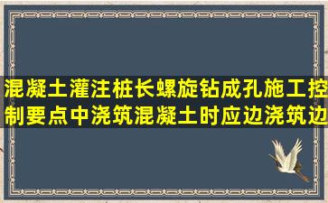 混凝土灌注桩,长螺旋钻成孔施工控制要点中,浇筑混凝土时应边浇筑边...