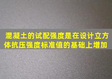 混凝土的试配强度是在设计立方体抗压强度标准值的基础上,增加【 】