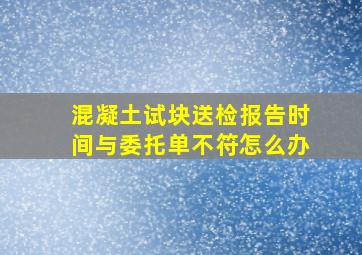 混凝土试块送检报告时间与委托单不符怎么办