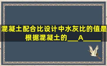 混凝土配合比设计中,水灰比的值是根据混凝土的___A______要求来...