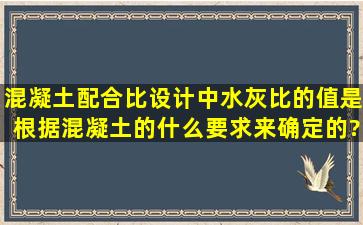 混凝土配合比设计中,水灰比的值是根据混凝土的什么要求来确定的?