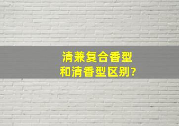 清兼复合香型和清香型区别?