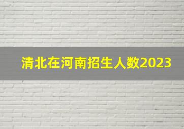 清北在河南招生人数2023