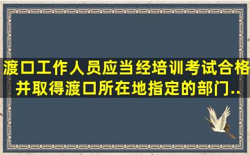 渡口工作人员应当经培训、考试合格,并取得渡口所在地()指定的部门...