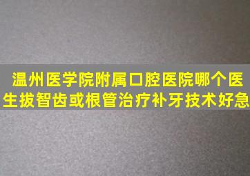 温州医学院附属口腔医院哪个医生拔智齿或根管治疗,补牙技术好(急)