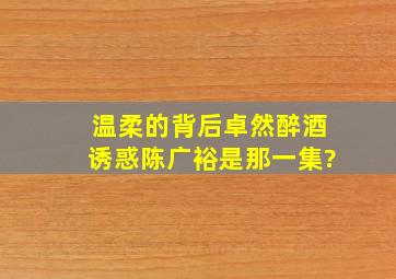 温柔的背后卓然醉酒诱惑陈广裕是那一集?