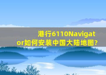 港行6110Navigator如何安装中国大陆地图?