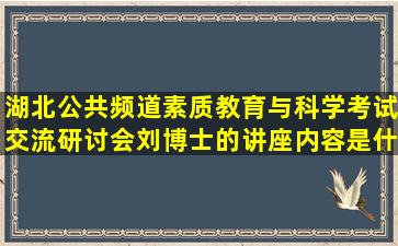 湖北公共频道素质教育与科学考试交流研讨会刘博士的讲座内容是什么?