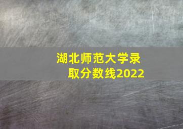 湖北师范大学录取分数线2022