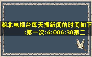 湖北电视台每天播新闻的时间如下:第一次:6:006:30第二次:12:001...