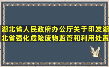 湖北省人民政府办公厅关于印发湖北省强化危险废物监管和利用处置...