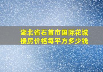 湖北省石首市国际花城楼房价格每平方多少钱