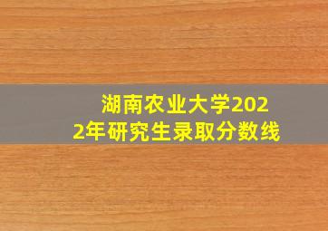 湖南农业大学2022年研究生录取分数线