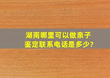 湖南哪里可以做亲子鉴定,联系电话是多少?