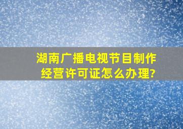 湖南广播电视节目制作经营许可证怎么办理?