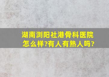 湖南浏阳社港骨科医院怎么样?有人有熟人吗?