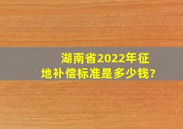 湖南省2022年征地补偿标准是多少钱?