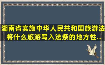 湖南省实施《中华人民共和国旅游法》将什么旅游写入法条的地方性...
