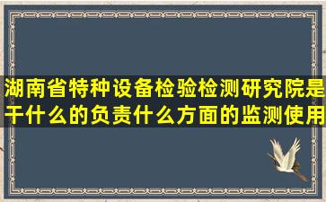 湖南省特种设备检验检测研究院是干什么的(负责什么方面的监测使用...