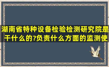 湖南省特种设备检验检测研究院是干什么的?负责什么方面的监测,使用...