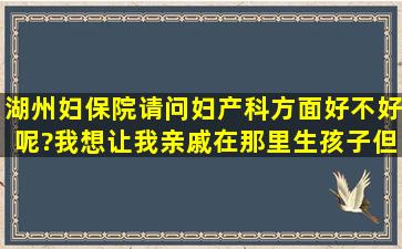 湖州妇保院请问妇产科方面好不好呢?我想让我亲戚在那里生孩子,但...