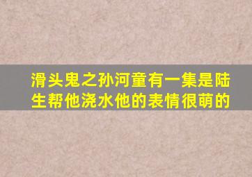 滑头鬼之孙河童有一集是陆生帮他浇水,他的表情很萌的