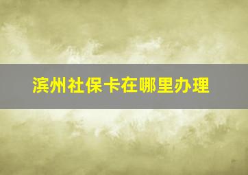 滨州社保卡在哪里办理