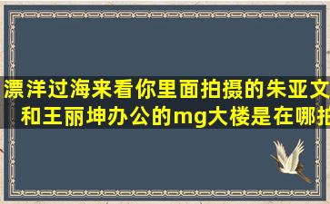 漂洋过海来看你里面拍摄的朱亚文和王丽坤办公的mg大楼是在哪拍的?...