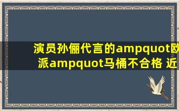 演员孙俪代言的"欧派"马桶不合格 近年屡次登质量黑榜