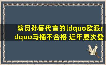 演员孙俪代言的“欧派”马桶不合格 近年屡次登质量黑榜 