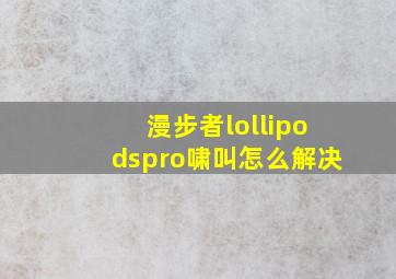 漫步者lollipodspro啸叫怎么解决