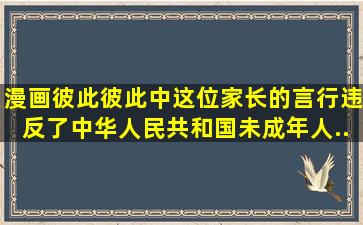 漫画《彼此彼此》中这位家长的言行违反了《中华人民共和国未成年人...