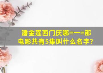 潘金莲西门庆哪=一=部电影共有5集叫什么名字?