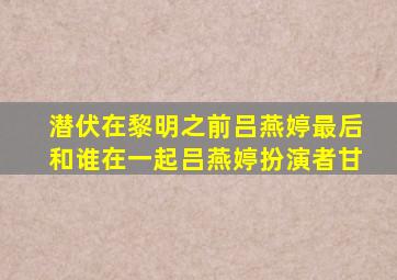 潜伏在黎明之前吕燕婷最后和谁在一起吕燕婷扮演者甘