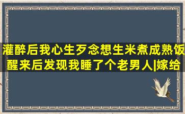 灌醉后,我心生歹念想生米煮成熟饭,醒来后发现我睡了个老男人|嫁给我|...