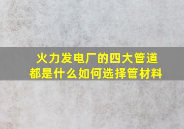 火力发电厂的四大管道都是什么,如何选择管材料,