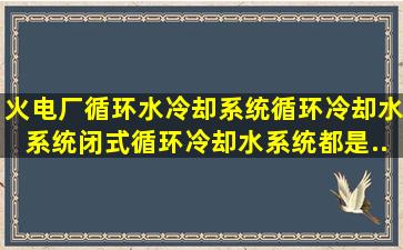 火电厂循环水冷却系统、循环冷却水系统、闭式循环冷却水系统都是...